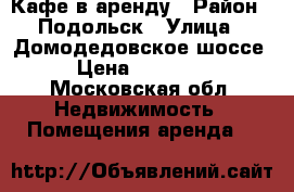 Кафе в аренду › Район ­ Подольск › Улица ­ Домодедовское шоссе › Цена ­ 25 000 - Московская обл. Недвижимость » Помещения аренда   